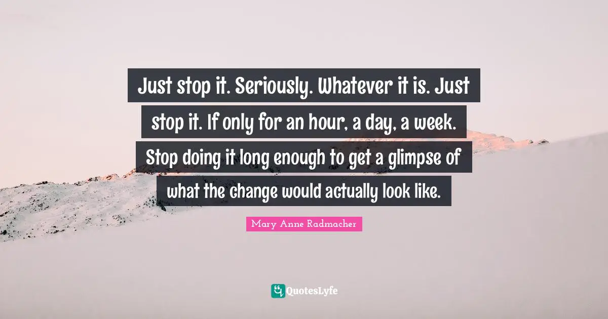 Just stop it. Seriously. Whatever it is. Just stop it. If only for an hour, a day, a week. Stop doing it long enough to get a glimpse of what the change would actually look like.