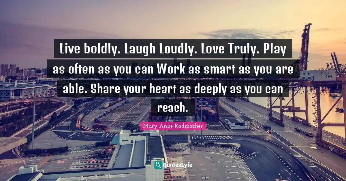 Live boldly. Laugh Loudly. Love Truly. Play as often as you can Work as smart as you are able. Share your heart as deeply as you can reach.