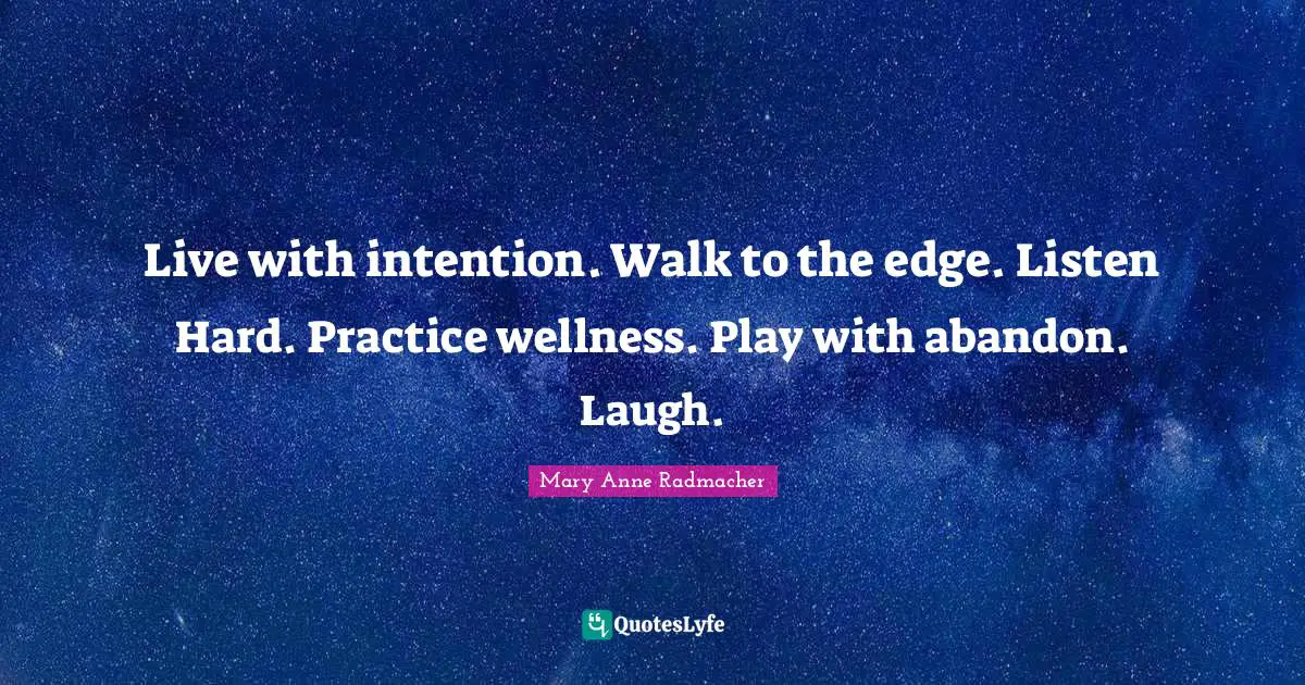 Live with intention. Walk to the edge. Listen Hard. Practice wellness. Play with abandon. Laugh.