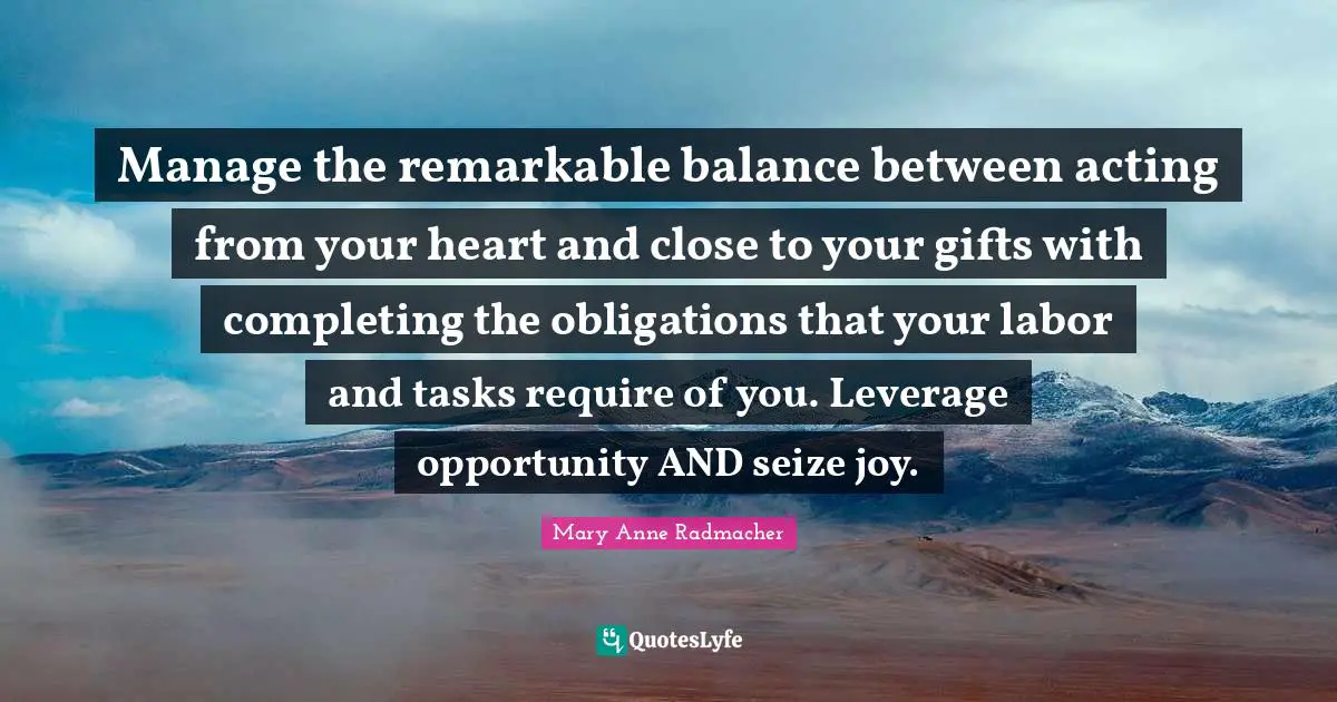 Mary Anne Radmacher Quotes: "Manage the remarkable balance between acting from your heart and close to your gifts with completing the obligations that your labor and tasks require of you. Leverage opportunity AND seize joy."