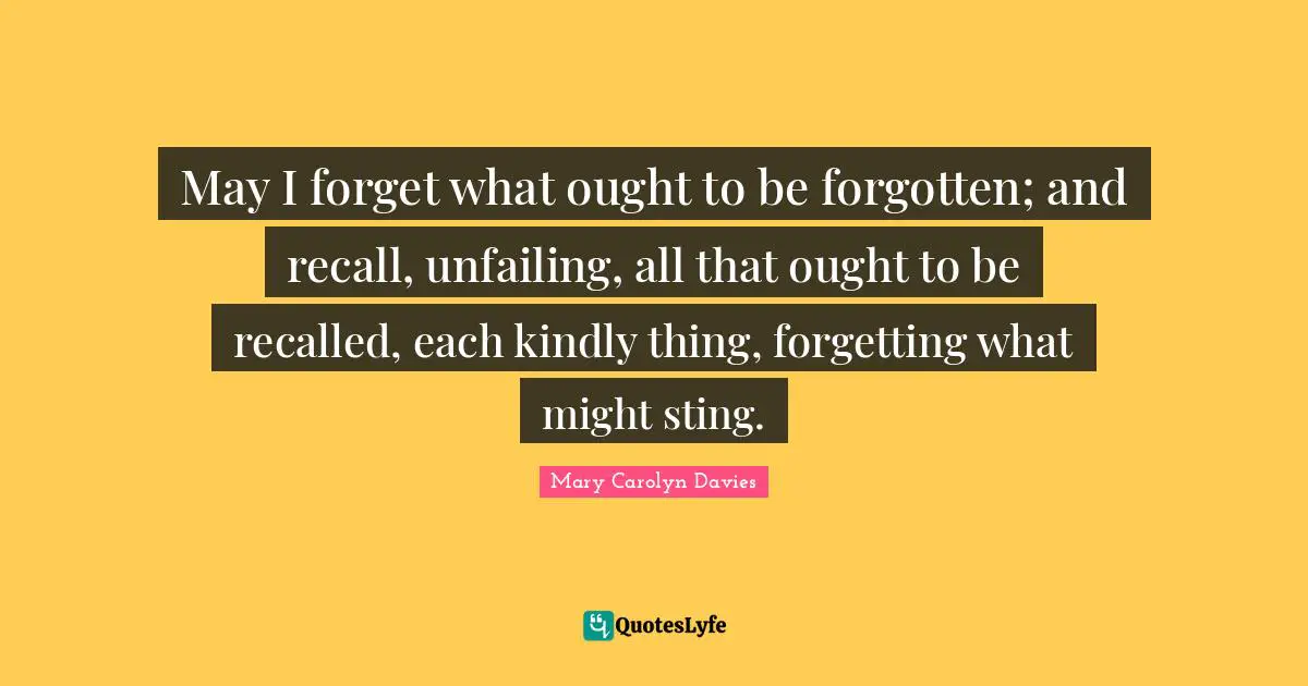 May I forget what ought to be forgotten; and recall, unfailing, all that ought to be recalled, each kindly thing, forgetting what might sting.