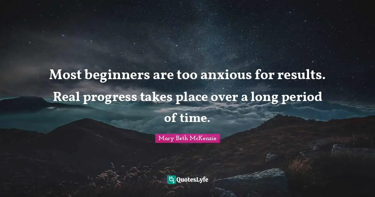 Most beginners are too anxious for results. Real progress takes place over a long period of time.