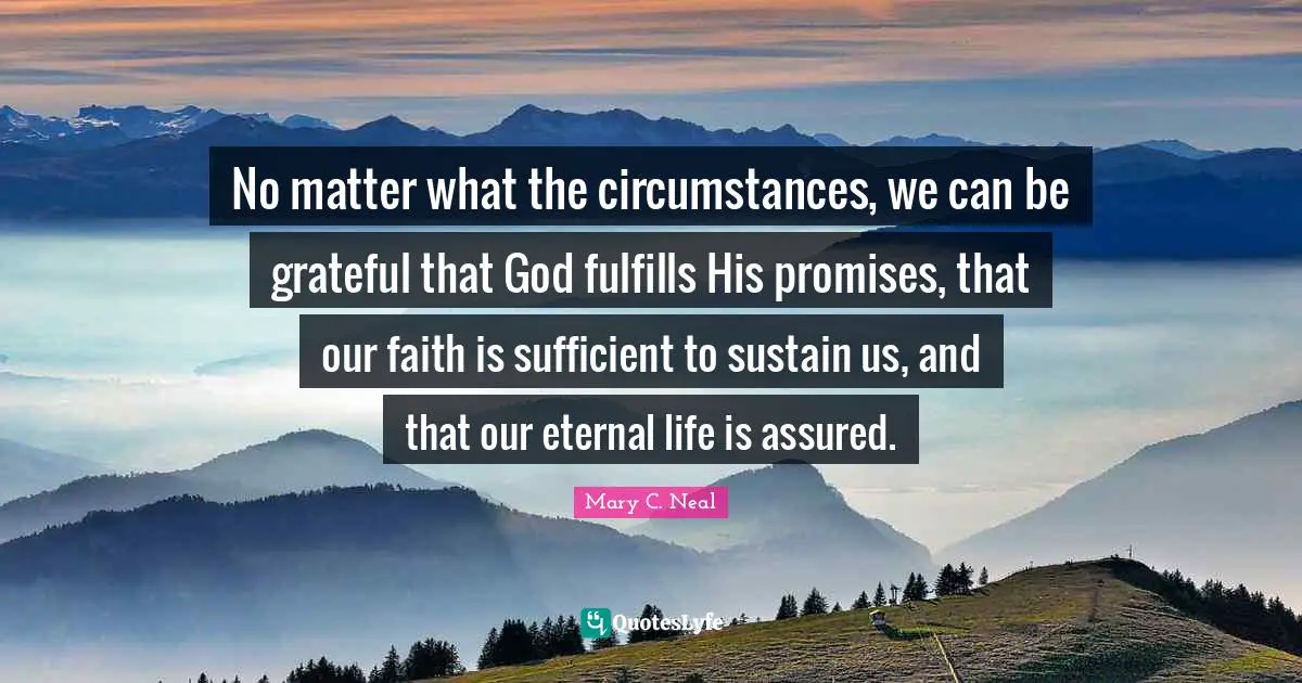 No matter what the circumstances, we can be grateful that God fulfills His promises, that our faith is sufficient to sustain us, and that our eternal life is assured.