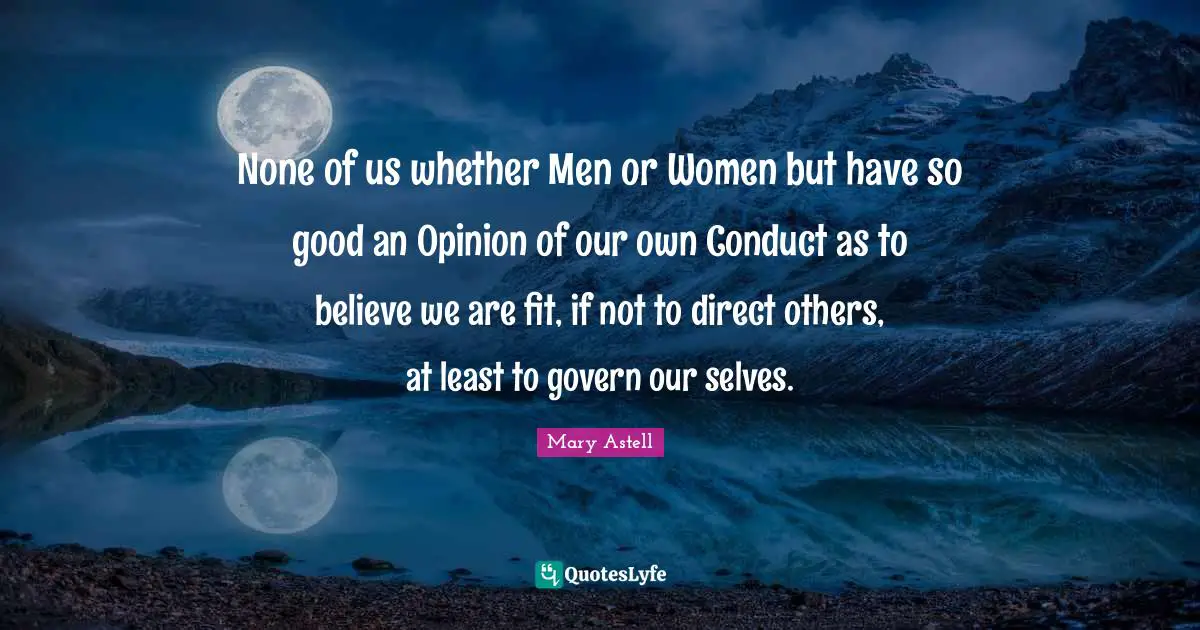 Mary Astell Quotes: "None of us whether Men or Women but have so good an Opinion of our own Conduct as to believe we are fit, if not to direct others, at least to govern our selves."