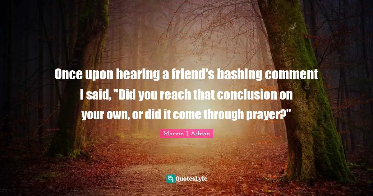Once upon hearing a friend's bashing comment I said, "Did you reach that conclusion on your own, or did it come through prayer?"