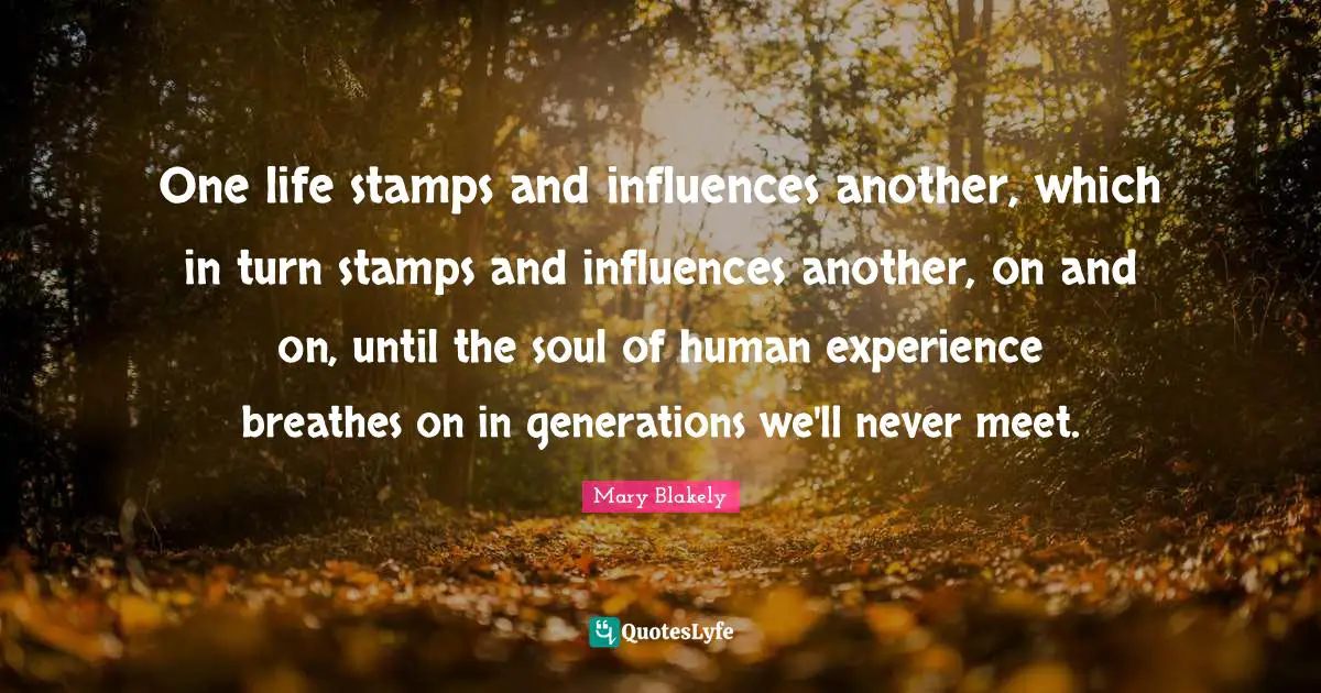Stamps Quotes: "One life stamps and influences another, which in turn stamps and influences another, on and on, until the soul of human experience breathes on in generations we'll never meet."