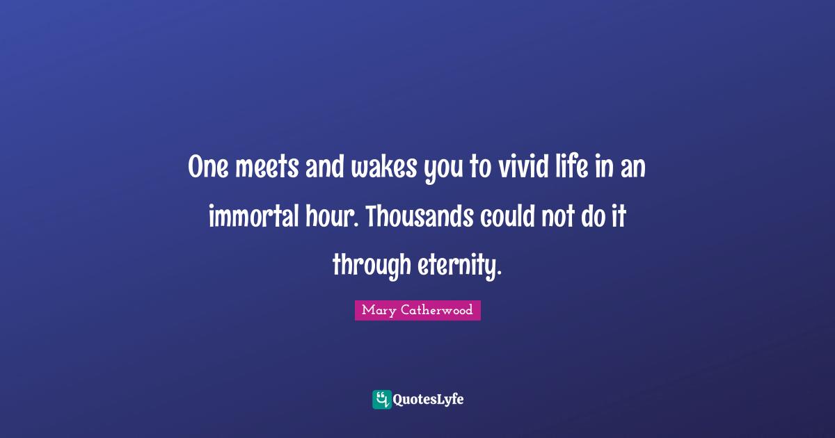 One meets and wakes you to vivid life in an immortal hour. Thousands could not do it through eternity.