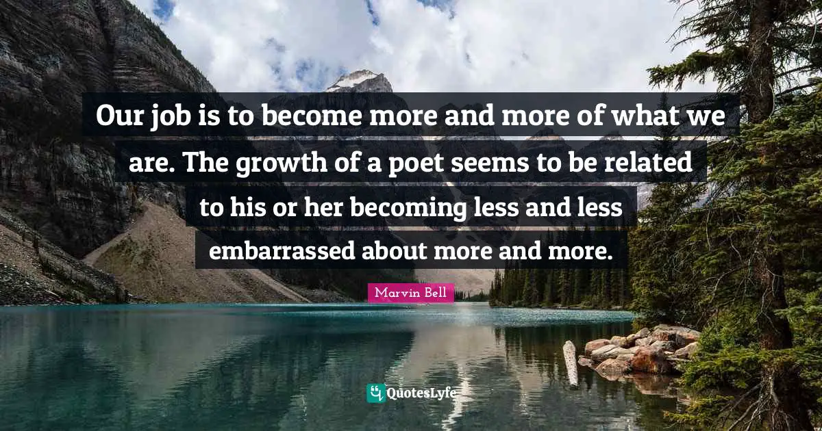 Marvin Bell Quotes: "Our job is to become more and more of what we are. The growth of a poet seems to be related to his or her becoming less and less embarrassed about more and more."