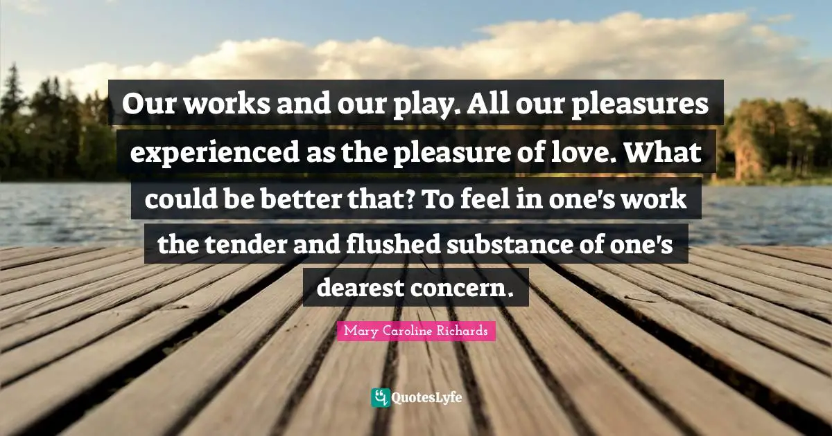 Our works and our play. All our pleasures experienced as the pleasure of love. What could be better that? To feel in one's work the tender and flushed substance of one's dearest concern.