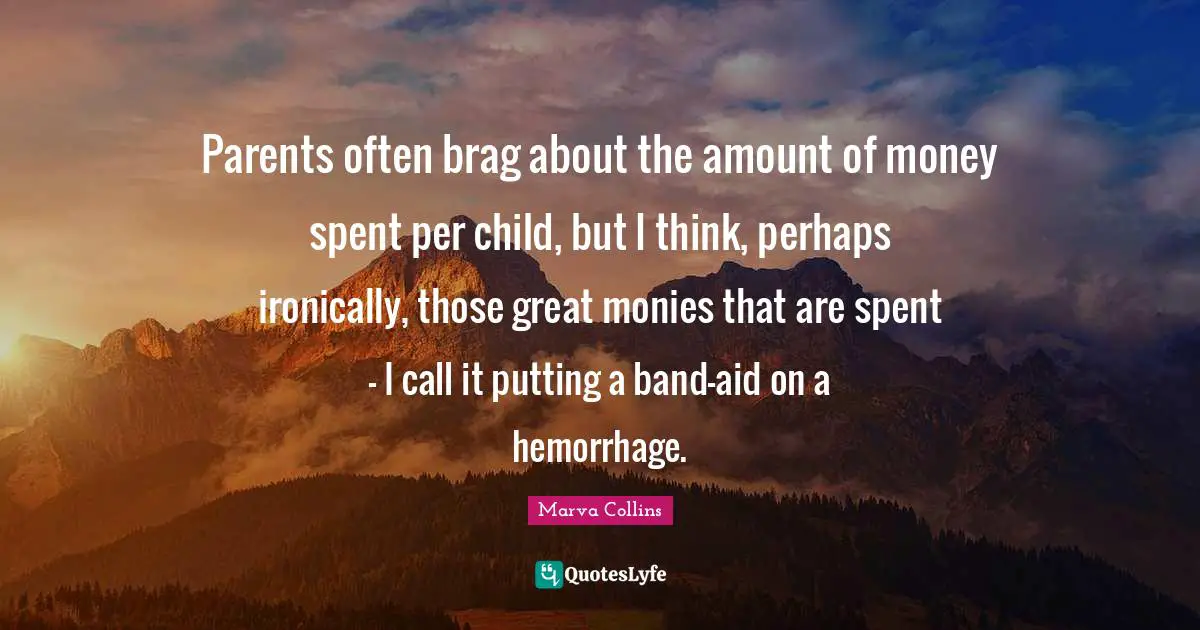 Parents often brag about the amount of money spent per child, but I think, perhaps ironically, those great monies that are spent - I call it putting a band-aid on a hemorrhage.