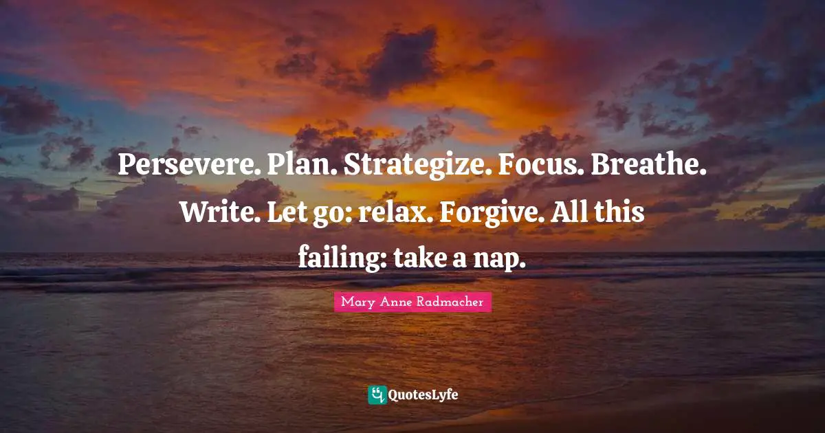 Mary Anne Radmacher Quotes: "Persevere. Plan. Strategize. Focus. Breathe. Write. Let go: relax. Forgive. All this failing: take a nap."