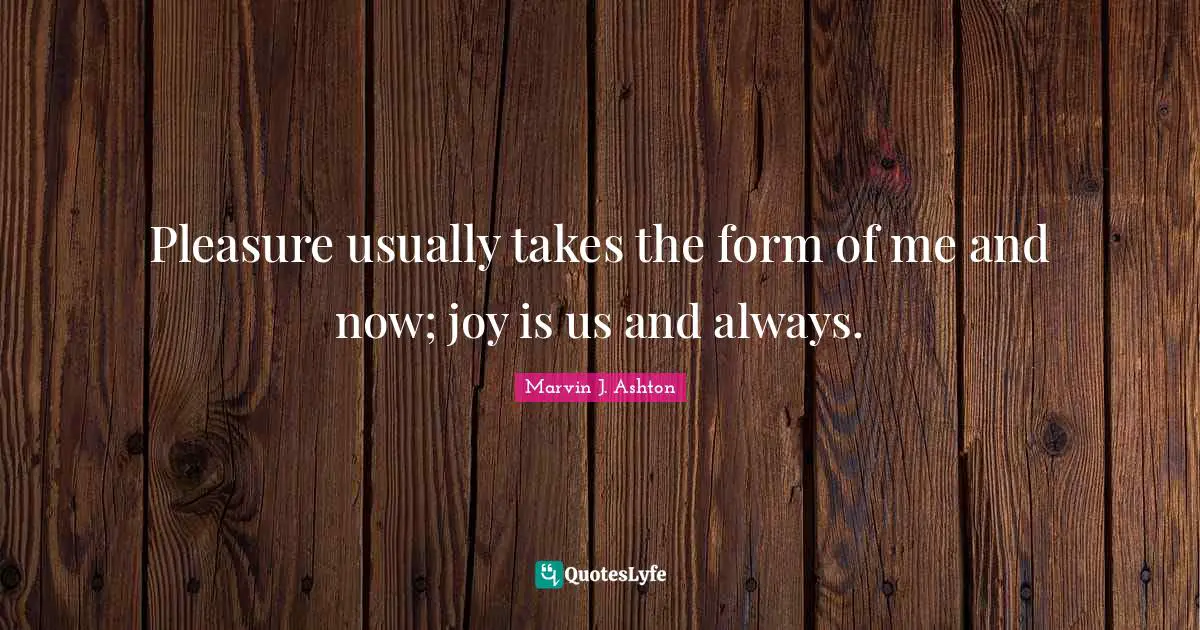 Pleasure usually takes the form of me and now; joy is us and always.