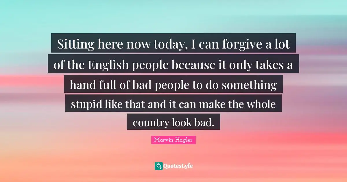 Sitting here now today, I can forgive a lot of the English people because it only takes a hand full of bad people to do something stupid like that and it can make the whole country look bad.