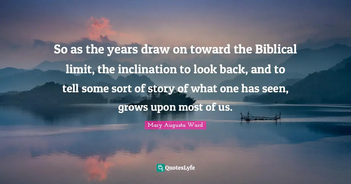 So as the years draw on toward the Biblical limit, the inclination to look back, and to tell some sort of story of what one has seen, grows upon most of us.