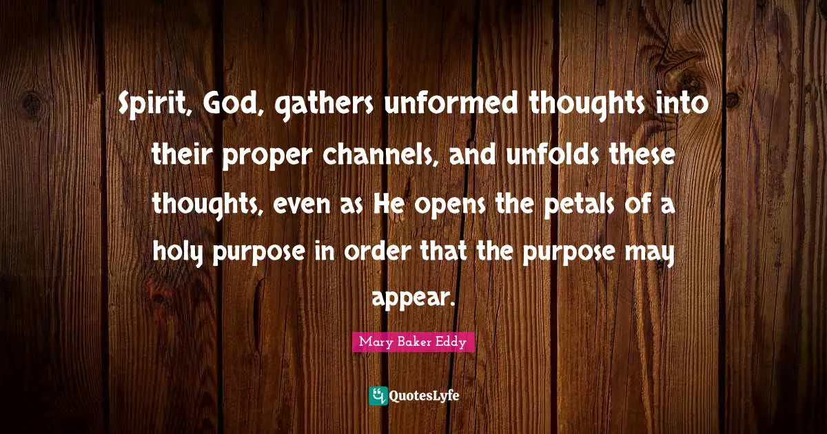 Mary Baker Eddy Quotes: Spirit, God, gathers unformed thoughts into their proper channels, and unfolds these thoughts, even as He opens the petals of a holy purpose in order that the purpose may appear.