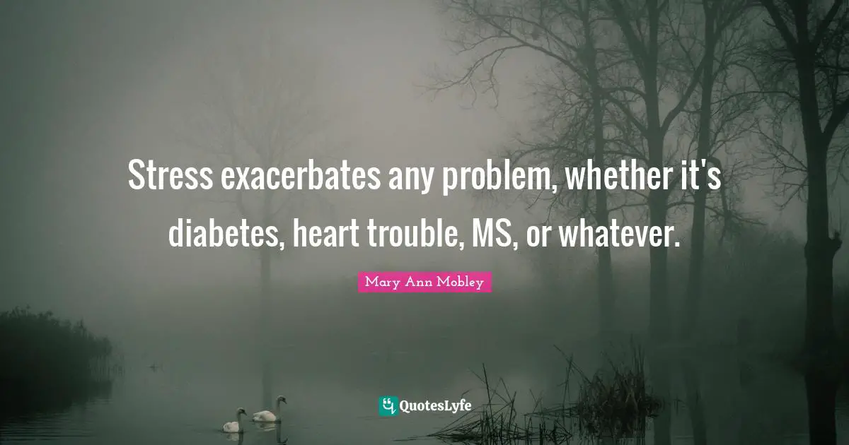 Stress exacerbates any problem, whether it's diabetes, heart trouble, MS, or whatever.