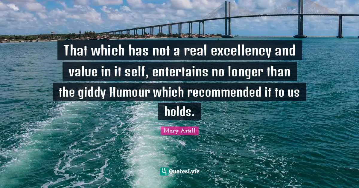 Mary Astell Quotes: "That which has not a real excellency and value in it self, entertains no longer than the giddy Humour which recommended it to us holds."