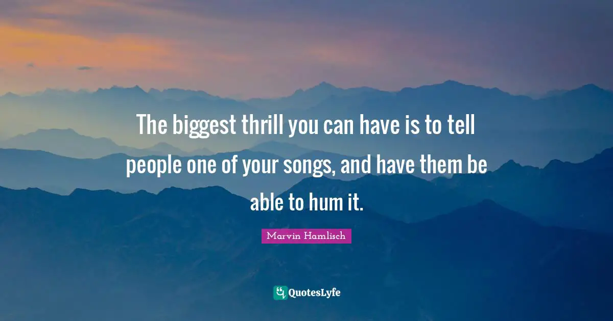 The biggest thrill you can have is to tell people one of your songs, and have them be able to hum it.