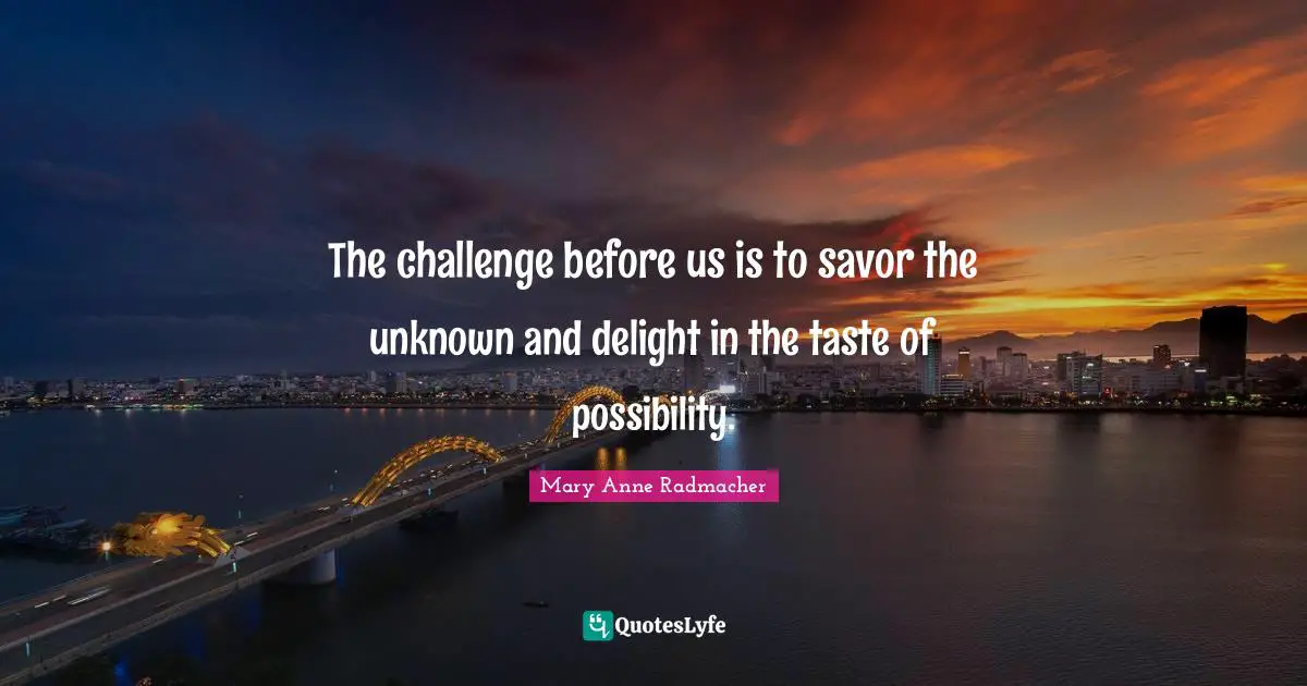 The challenge before us is to savor the unknown and delight in the taste of possibility.