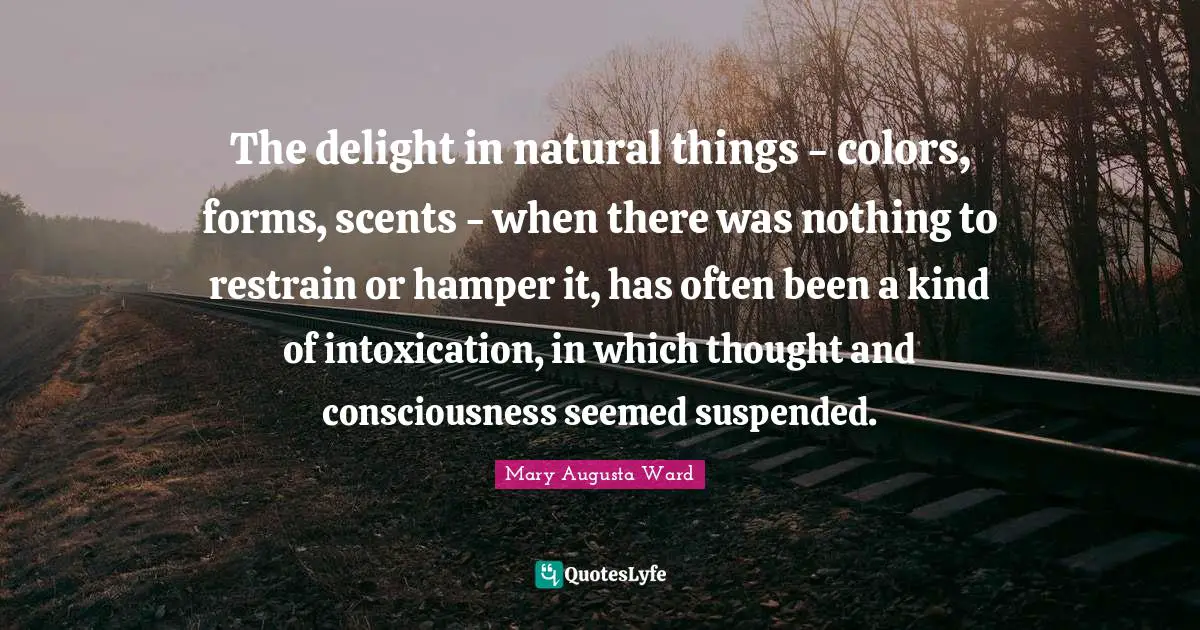 The delight in natural things - colors, forms, scents - when there was nothing to restrain or hamper it, has often been a kind of intoxication, in which thought and consciousness seemed suspended.