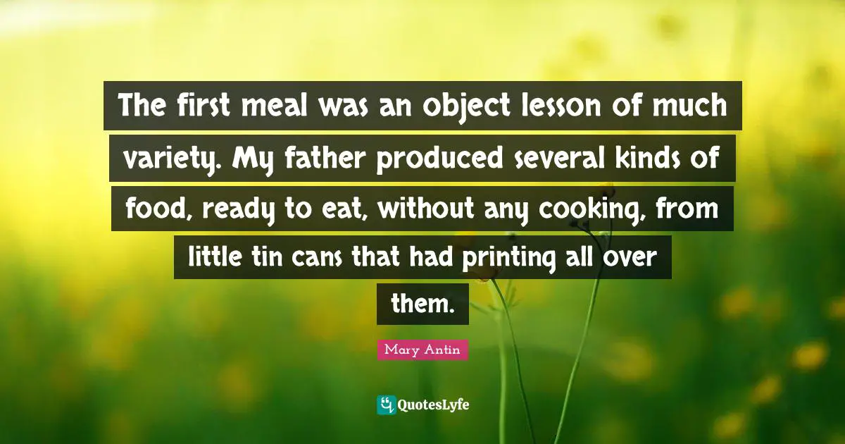Printing Quotes: "The first meal was an object lesson of much variety. My father produced several kinds of food, ready to eat, without any cooking, from little tin cans that had printing all over them."
