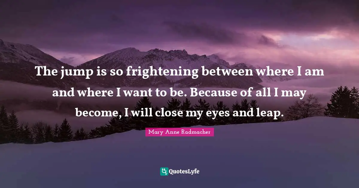 The jump is so frightening between where I am and where I want to be. Because of all I may become, I will close my eyes and leap.