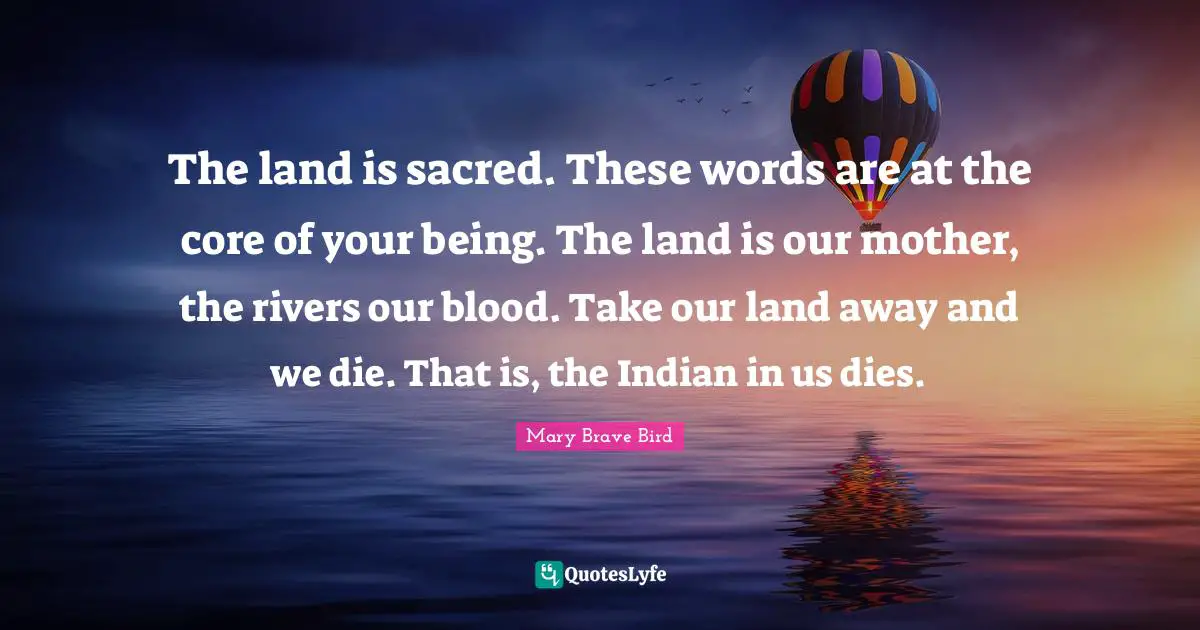 Core Quotes: "The land is sacred. These words are at the core of your being. The land is our mother, the rivers our blood. Take our land away and we die. That is, the Indian in us dies."