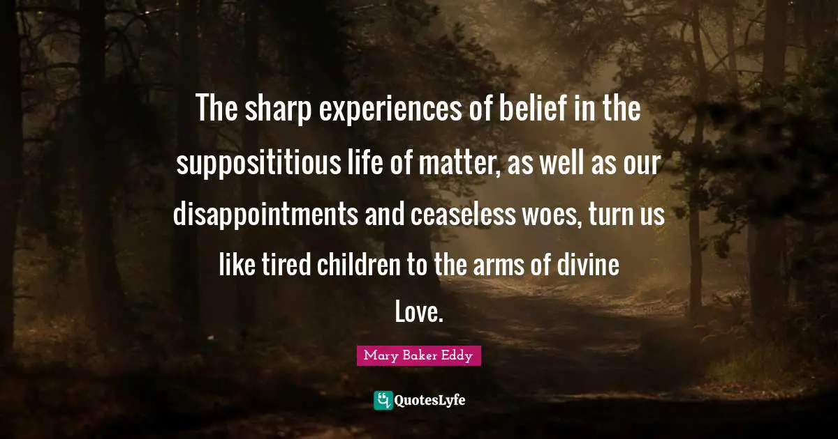 Mary Baker Eddy Quotes: "The sharp experiences of belief in the supposititious life of matter, as well as our disappointments and ceaseless woes, turn us like tired children to the arms of divine Love."