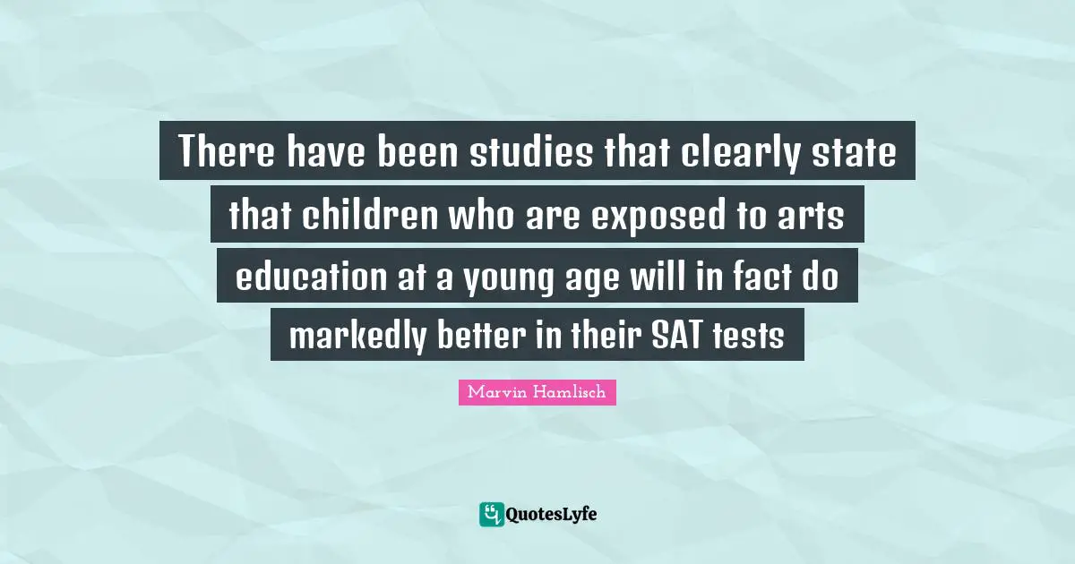 There have been studies that clearly state that children who are exposed to arts education at a young age will in fact do markedly better in their SAT tests
