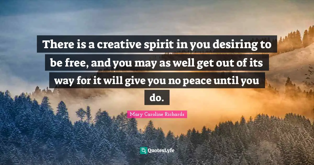 There is a creative spirit in you desiring to be free, and you may as well get out of its way for it will give you no peace until you do.