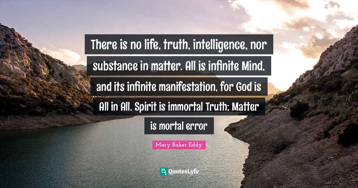 Mary Baker Eddy Quotes: There is no life, truth, intelligence, nor substance in matter. All is infinite Mind, and its infinite manifestation, for God is All in All. Spirit is immortal Truth; Matter is mortal error
