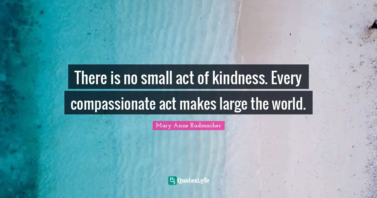 Mary Anne Radmacher Quotes: "There is no small act of kindness. Every compassionate act makes large the world."
