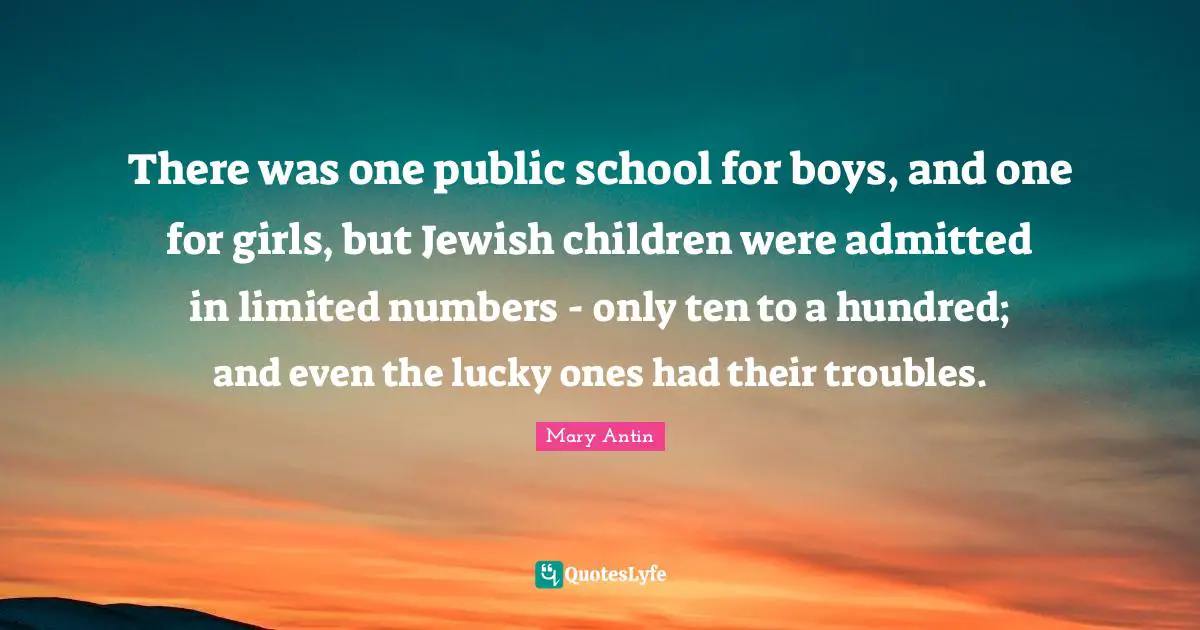 There was one public school for boys, and one for girls, but Jewish children were admitted in limited numbers - only ten to a hundred; and even the lucky ones had their troubles.