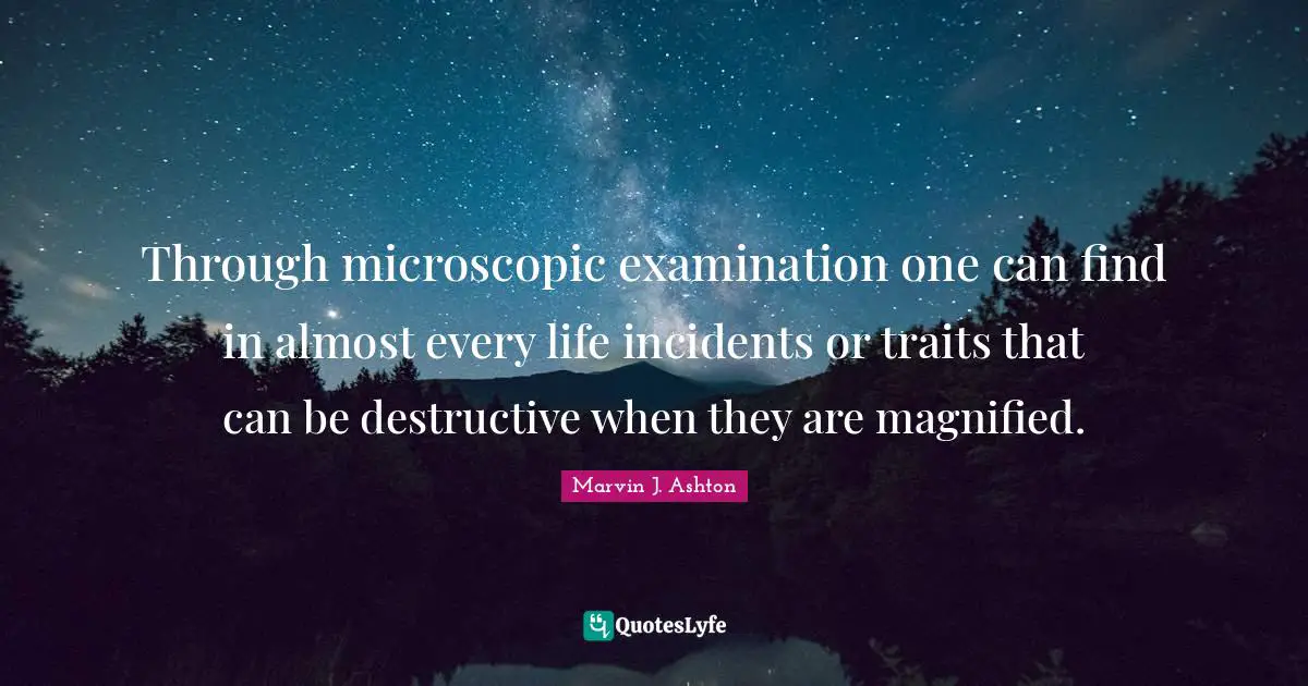 Through microscopic examination one can find in almost every life incidents or traits that can be destructive when they are magnified.