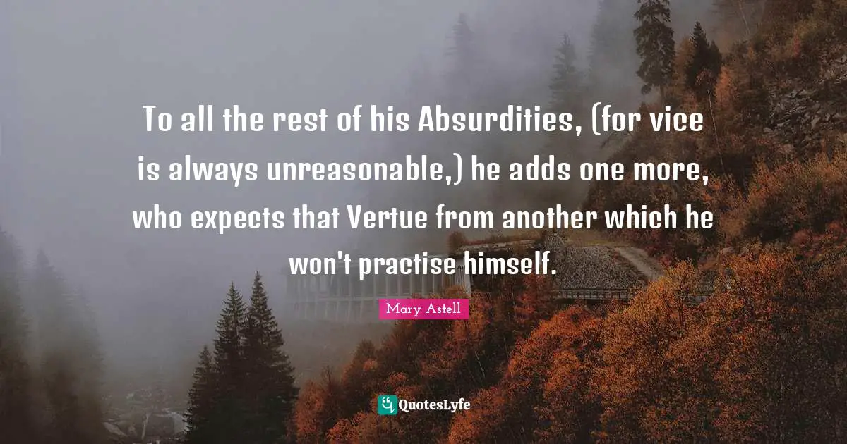 Mary Astell Quotes: "To all the rest of his Absurdities, (for vice is always unreasonable,) he adds one more, who expects that Vertue from another which he won't practise himself."