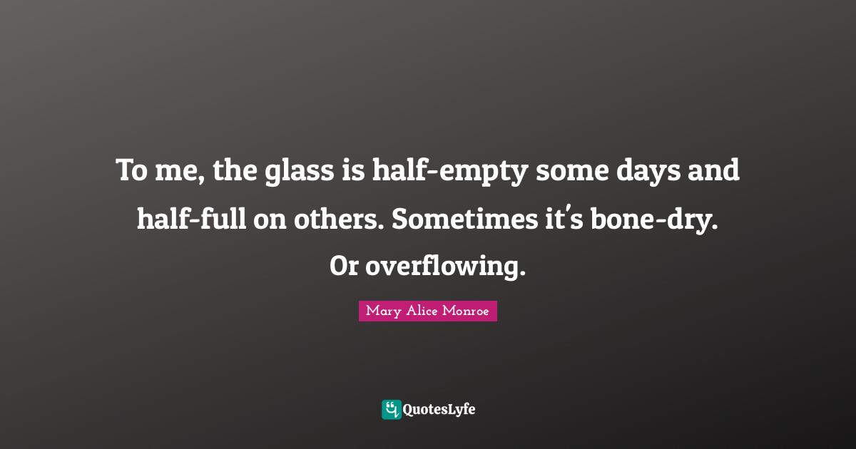 To me, the glass is half-empty some days and half-full on others. Sometimes it's bone-dry. Or overflowing.