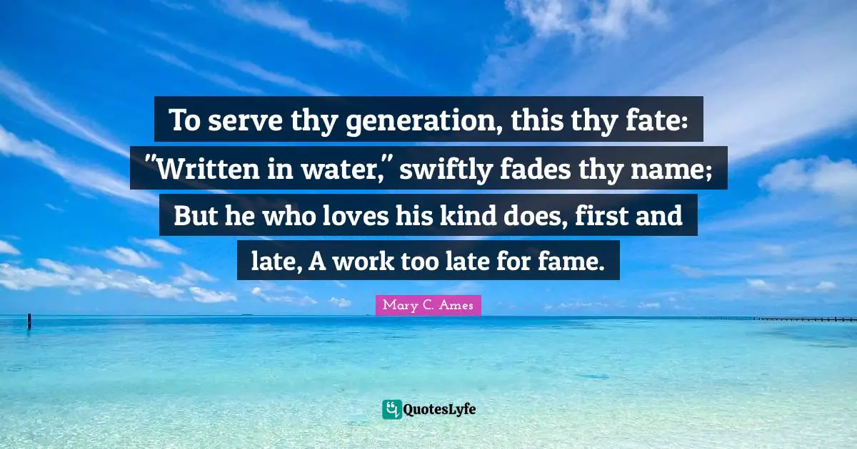 To serve thy generation, this thy fate: "Written in water," swiftly fades thy name; But he who loves his kind does, first and late, A work too late for fame.