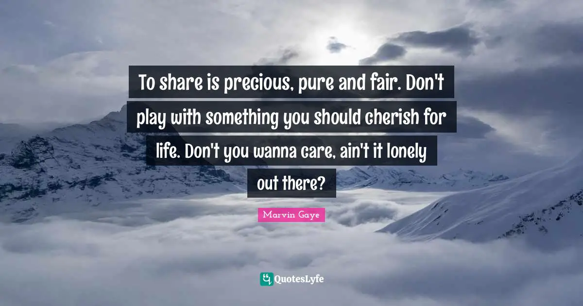 To share is precious, pure and fair. Don't play with something you should cherish for life. Don't you wanna care, ain't it lonely out there?