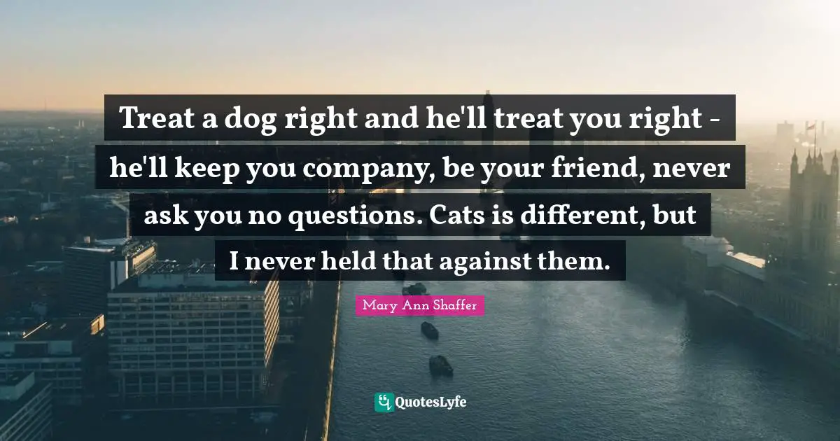 Treat a dog right and he'll treat you right - he'll keep you company, be your friend, never ask you no questions. Cats is different, but I never held that against them.