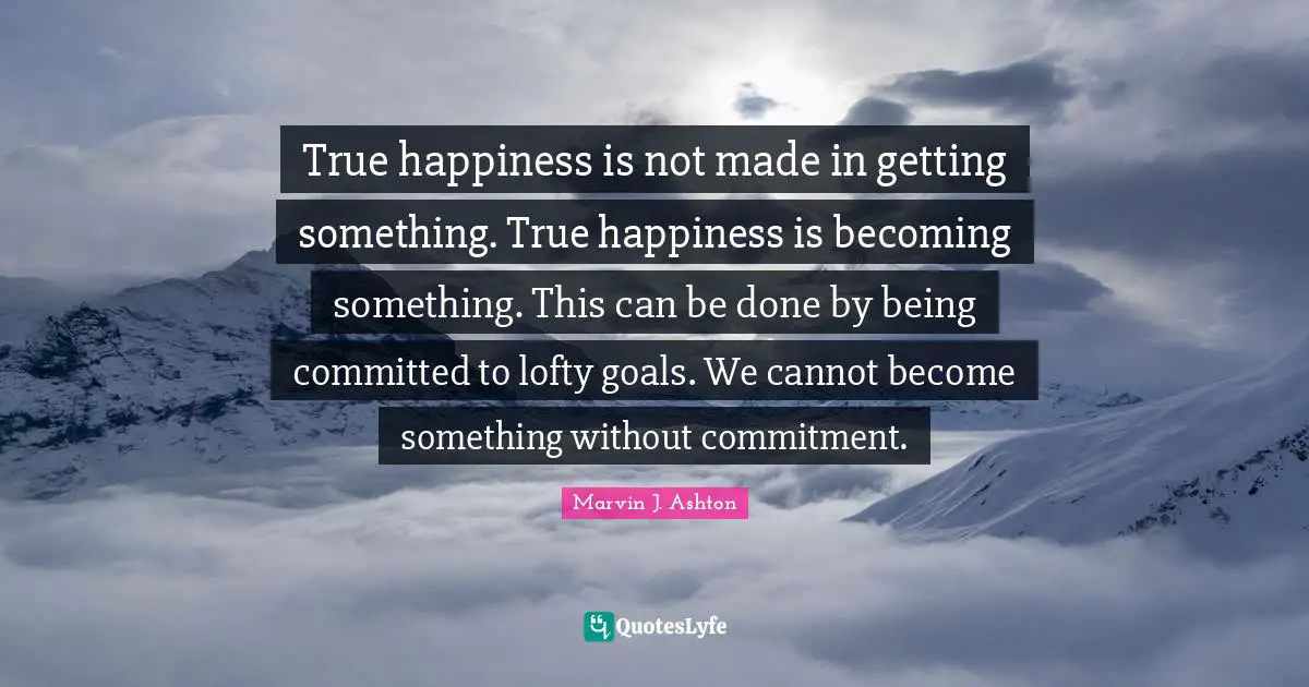 True happiness is not made in getting something. True happiness is becoming something. This can be done by being committed to lofty goals. We cannot become something without commitment.