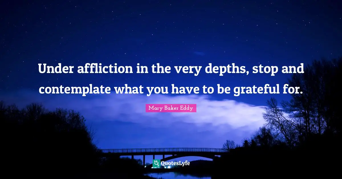 Mary Baker Eddy Quotes: Under affliction in the very depths, stop and contemplate what you have to be grateful for.
