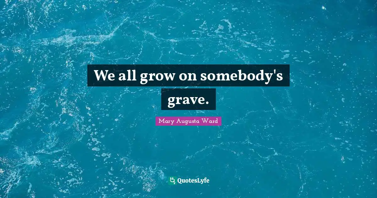 We all grow on somebody's grave.