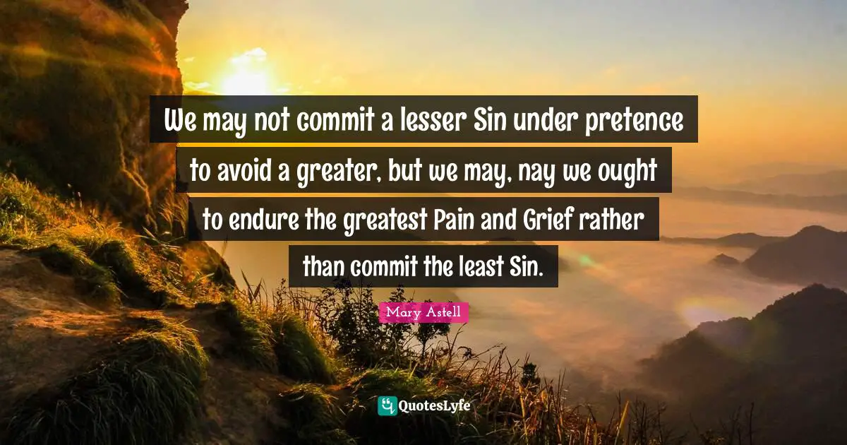 Mary Astell Quotes: "We may not commit a lesser Sin under pretence to avoid a greater, but we may, nay we ought to endure the greatest Pain and Grief rather than commit the least Sin."