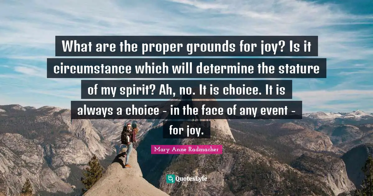 What are the proper grounds for joy? Is it circumstance which will determine the stature of my spirit? Ah, no. It is choice. It is always a choice - in the face of any event - for joy.