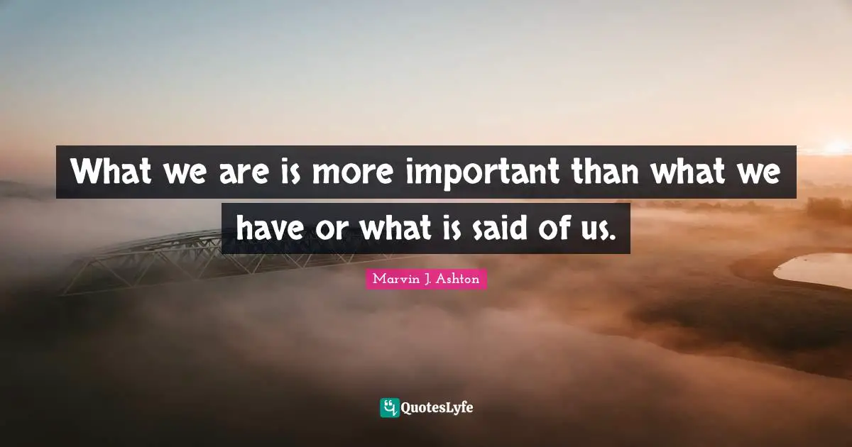 What we are is more important than what we have or what is said of us.