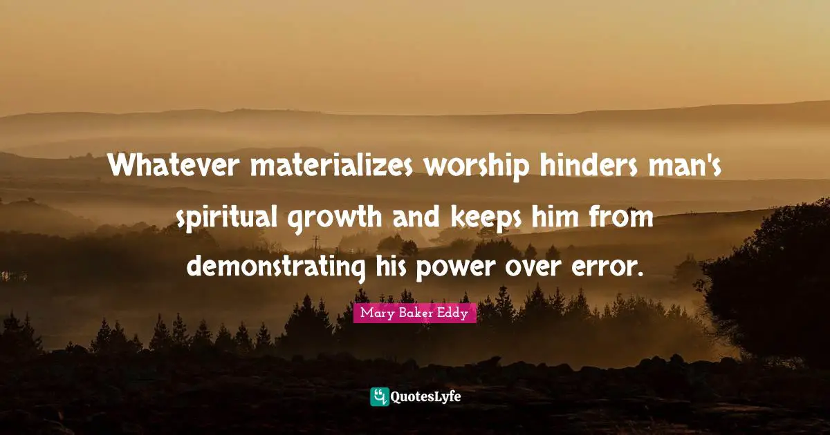 Whatever materializes worship hinders man's spiritual growth and keeps him from demonstrating his power over error.