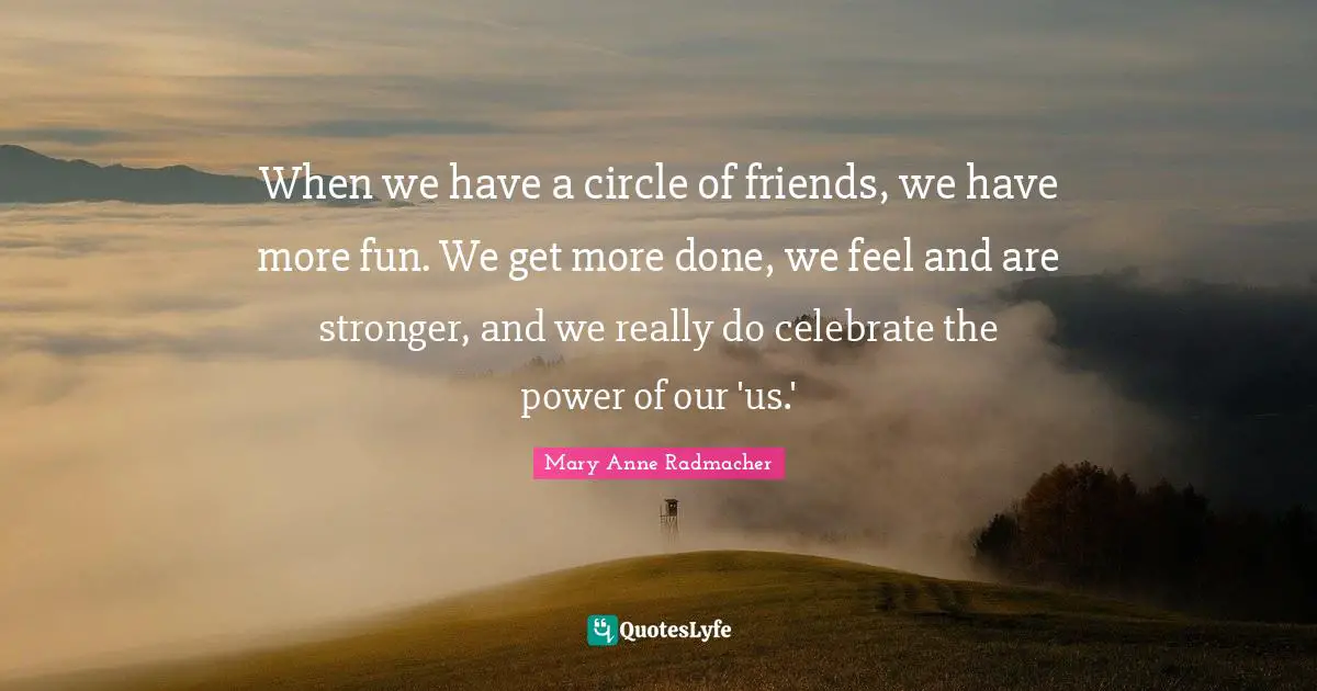 Mary Anne Radmacher Quotes: "When we have a circle of friends, we have more fun. We get more done, we feel and are stronger, and we really do celebrate the power of our 'us.'"