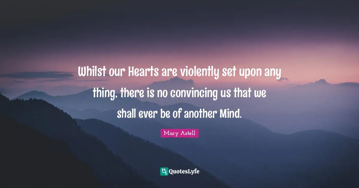 Mary Astell Quotes: "Whilst our Hearts are violently set upon any thing, there is no convincing us that we shall ever be of another Mind."