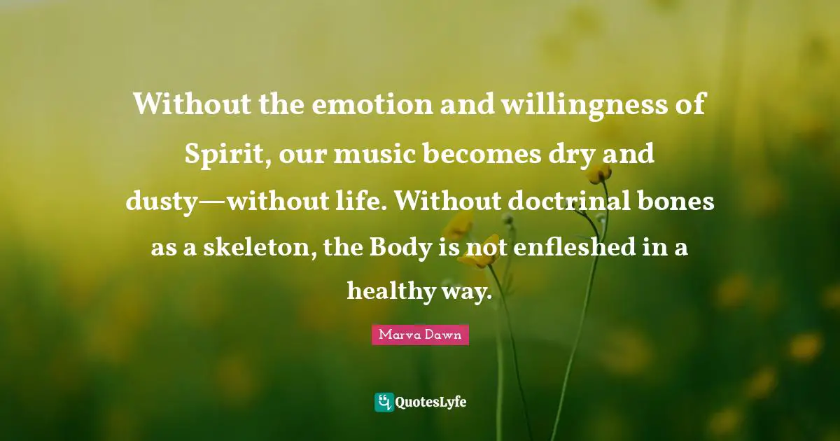 Skeletons Quotes: "Without the emotion and willingness of Spirit, our music becomes dry and dusty—without life. Without doctrinal bones as a skeleton, the Body is not enfleshed in a healthy way."