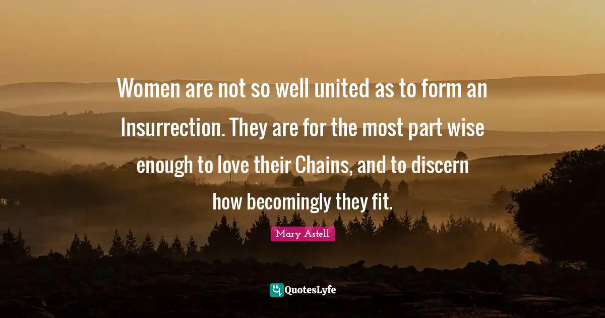 Mary Astell Quotes: "Women are not so well united as to form an Insurrection. They are for the most part wise enough to love their Chains, and to discern how becomingly they fit."